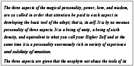 eLXg {bNX: The three aspects of the magical personality, power, love, and wisdom, are so called in order that attention be paid to each aspect in developing the basic tool of the adept; that is, its self. It is by no means a personality of three aspects. It is a being of unity, a being of sixth density, and equivalent to what you call your Higher Self and at the same time it is a personality enormously rich in variety of experience and subtlety of emotion.
The three aspects are given that the neophyte not abuse the tools of its trade but rather approach those tools balanced in the center of love and wisdom and thus seeking power in order to serve.163

