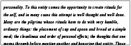 eLXg {bNX: personality. To this entity comes the opportunity to create rituals for the self, and in many cases this attempt is well thought and well done. Many are the pilgrims whose rituals have to do with very humble, ordinary things: the placement of cup and spoon and bread at a simple meal; the cleanliness and order of personal effects; the thoughts that one moves through before meeting another and honoring that entity. These are all examples of personal rituals.168