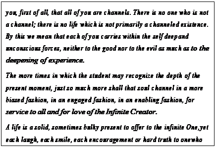 eLXg {bNX: you, first of all, that all of you are channels. There is no one who is not a channel; there is no life which is not primarily a channeled existence. By this we mean that each of you carries within the self deep and unconscious forces, neither to the good nor to the evil as much as to the deepening of experience.
The more times in which the student may recognize the depth of the present moment, just so much more shall that soul channel in a more biased fashion, in an engaged fashion, in an enabling fashion, for service to all and for love of the Infinite Creator.
A life is a solid, sometimes bulky present to offer to the infinite One, yet each laugh, each smile, each encouragement or hard truth to one who needs it, each and every effort that has been made is as the wrapping and the decorating and the wonderful ribbons about that solid, caring present to the Creator that is a channeled life.169
