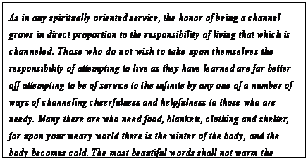 eLXg {bNX: As in any spiritually oriented service, the honor of being a channel grows in direct proportion to the responsibility of living that which is channeled. Those who do not wish to take upon themselves the responsibility of attempting to live as they have learned are far better off attempting to be of service to the infinite by any one of a number of ways of channeling cheerfulness and helpfulness to those who are needy. Many there are who need food, blankets, clothing and shelter, for upon your weary world there is the winter of the body, and the body becomes cold. The most beautiful words shall not warm the bones of such a body, but rather the simpler channeling of hospitality and faith, warm places for saddened, wearied bodies.170