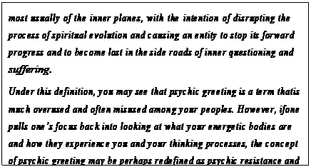 eLXg {bNX: most usually of the inner planes, with the intention of disrupting the process of spiritual evolution and causing an entity to stop its forward progress and to become lost in the side roads of inner questioning and suffering.
Under this definition, you may see that psychic greeting is a term that is much overused and often misused among your peoples. However, if one pulls onefs focus back into looking at what your energetic bodies are and how they experience you and your thinking processes, the concept of psychic greeting may be perhaps redefined as psychic resistance and may be widened to include a wide variety of ways in which your energetic body can experience resistance.172
