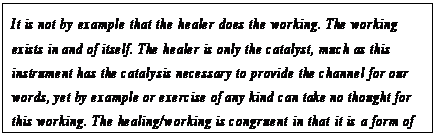 eLXg {bNX: It is not by example that the healer does the working. The working exists in and of itself. The healer is only the catalyst, much as this instrument has the catalysis necessary to provide the channel for our words, yet by example or exercise of any kind can take no thought for this working. The healing/working is congruent in that it is a form of channeling some distortion of the intelligent infinity.177