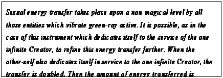 eLXg {bNX: Sexual energy transfer takes place upon a non-magical level by all those entities which vibrate green-ray active. It is possible, as in the case of this instrument which dedicates itself to the service of the one infinite Creator, to refine this energy transfer further. When the other-self also dedicates itself in service to the one infinite Creator, the transfer is doubled. Then the amount of energy transferred is dependent only upon the amount of polarized sexual energy created