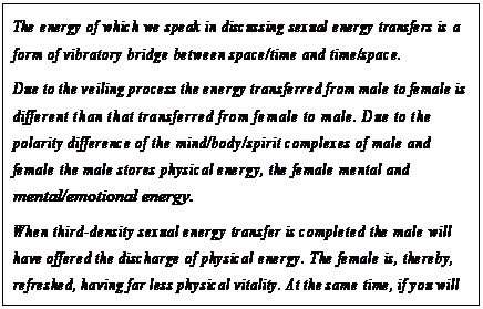 eLXg {bNX: The energy of which we speak in discussing sexual energy transfers is a form of vibratory bridge between space/time and time/space.
Due to the veiling process the energy transferred from male to female is different than that transferred from female to male. Due to the polarity difference of the mind/body/spirit complexes of male and female the male stores physical energy, the female mental and mental/emotional energy.
When third-density sexual energy transfer is completed the male will have offered the discharge of physical energy. The female is, thereby, refreshed, having far less physical vitality. At the same time, if you will use this term, the female discharges the efflux of its stored mental and mental/emotional energy, thereby offering inspiration, healing, and blessing to the male which by nature is less vital in this area.182
