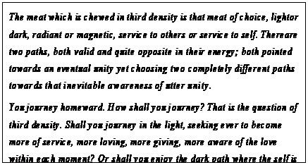 eLXg {bNX: The meat which is chewed in third density is that meat of choice, light or dark, radiant or magnetic, service to others or service to self. There are two paths, both valid and quite opposite in their energy; both pointed towards an eventual unity yet choosing two completely different paths towards that inevitable awareness of utter unity.
You journey homeward. How shall you journey? That is the question of third density. Shall you journey in the light, seeking ever to become more of service, more loving, more giving, more aware of the love within each moment? Or shall you enjoy the dark path where the self is seen immediately as the Creator and all other selves are seen as those who would worship the Creator in you?186
